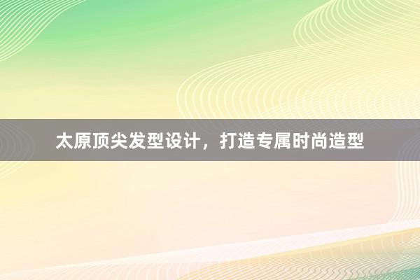 太原顶尖发型设计，打造专属时尚造型